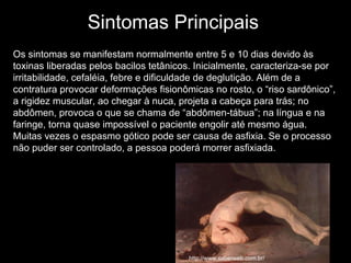 Sintomas Principais Os sintomas se manifestam normalmente entre 5 e 10 dias devido às toxinas liberadas pelos bacilos tetânicos. Inicialmente, caracteriza-se por irritabilidade, cefaléia, febre e dificuldade de deglutição. Além de a contratura provocar deformações fisionômicas no rosto, o “riso sardônico”, a rigidez muscular, ao chegar à nuca, projeta a cabeça para trás; no abdômen, provoca o que se chama de “abdômen-tábua”; na língua e na faringe, torna quase impossível o paciente engolir até mesmo água. Muitas vezes o espasmo gótico pode ser causa de asfixia. Se o processo não puder ser controlado, a pessoa poderá morrer asfixiada. http://www.saberweb.com.br/ 