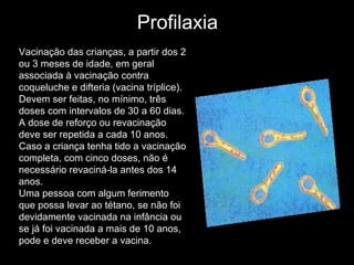 Profilaxia Vacinação das crianças, a partir dos 2 ou 3 meses de idade, em geral associada à vacinação contra coqueluche e difteria (vacina tríplice). Devem ser feitas, no mínimo, três doses com intervalos de 30 a 60 dias. A dose de reforço ou revacinação deve ser repetida a cada 10 anos. Caso a criança tenha tido a vacinação completa, com cinco doses, não é necessário revaciná-la antes dos 14 anos.  Uma pessoa com algum ferimento que possa levar ao tétano, se não foi devidamente vacinada na infância ou se já foi vacinada a mais de 10 anos, pode e deve receber a vacina.  