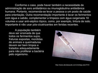 A população também deve ser ensinada de que todos os ferimentos sujos, fraturas expostas, mordidas de animais e queimaduras devem ser bem limpos e tratados adequadamente para não proliferar a bactéria pelo organismo.  Conforme o caso, pode haver também a necessidade de administração de soro antitetânico ou imunoglobulina antitetânica humana. Portanto, recomenda-se levar a pessoa a um posto de saúde para orientação. Outra recomendação importante é lavar os ferimentos com água e sabão, complementar a limpeza com água oxigenada 10 volumes e usar anti-séptico tópico, como, por exemplo, tintura de iodo. Importante é não usar pós-cicatrizantes em feridas recentes. http://www.abcdasaude.com.br/artigo.php?410 
