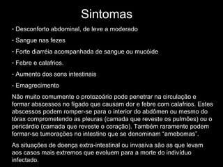 Sintomas   Desconforto abdominal, de leve a moderado Sangue nas fezes Forte diarréia acompanhada de sangue ou mucóide Febre e calafrios. Aumento dos sons intestinais - Emagrecimento Não muito comumente o protozoário pode penetrar na circulação e formar abscessos no fígado que causam dor e febre com calafrios. Estes abscessos podem romper-se para o interior do abdômen ou mesmo do tórax comprometendo as pleuras (camada que reveste os pulmões) ou o pericárdio (camada que reveste o coração). Também raramente podem formar-se tumorações no intestino que se denominam “amebomas”.  As situações de doença extra-intestinal ou invasiva são as que levam aos casos mais extremos que evoluem para a morte do indivíduo infectado.  