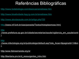http://www.todabiologia.com/doencas/amebiase.htm http://www.bioatividade.hpg.ig.com.br/amebiase.htm http ://www.abcdasaude.com.br/artigo.php?20 http ://www.inf.furb.br/sias/parasita/Textos/histoplasmose.htm ) http ://www.prefeitura.sp.gov.br/cidade/secretarias/saude/vigilancia_em_saude/controle_de_zoonoses/lab_zoonoses/index.php?p=5586 ) http ://www.infectologia.org.br/publicoleigo/default.asp?site_Acao=&paginaId=14&mNoti_Acao=mostraNoticia&noticiaId=4311 )  http:/www.febreamarela.org.br http:/libertaria.pro.br/d_ressurgentes_intro.htm http://www.brasilescola.com/doencas/tetano.htm Referências Bibliográficas 