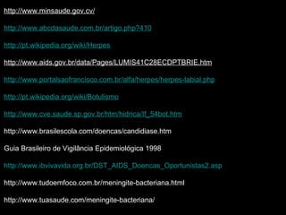 http://www.minsaude.gov.cv/ http://www.abcdasaude.com.br/artigo.php?410 http://pt.wikipedia.org/wiki/Herpes http://www.aids.gov.br/data/Pages/LUMIS41C28ECDPTBRIE.htm http://www.portalsaofrancisco.com.br/alfa/herpes/herpes-labial.php http://pt.wikipedia.org/wiki/Botulismo http://www.cve.saude.sp.gov.br/htm/hidrica/If_54bot.htm http://www.brasilescola.com/doencas/candidiase.htm Guia Brasileiro de Vigilância Epidemiológica 1998 http://www.ibvivavida.org.br/DST_AIDS_Doencas_Oportunistas2.asp http://www.tudoemfoco.com.br/meningite-bacteriana.html http://www.tuasaude.com/meningite-bacteriana/ 