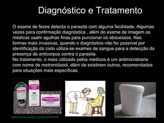Diagnóstico e Tratamento O exame de fezes detecta o parasita com alguma facilidade. Algumas vezes para confirmação diagnóstica , além do exame de imagem os médicos usam agulhas finas para puncionar os abscessos. Nas formas mais invasivas, quando o diagnóstico não for possível por identificação do cisto utiliza-se exames de sangue para a detecção da presença de anticorpos contra o parasita.  No tratamento, o mais utilizado pelos médicos é um antimicrobiano com nome de metronidazol, além de existirem outros, recomendados para situações mais específicas.  www.normon.es/99_marcas.cfm?id=37   