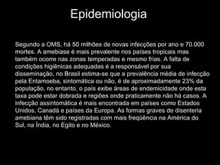 Epidemiologia  Segundo a OMS, há 50 milhões de novas infecções por ano e 70.000 mortes. A amebiase é mais prevalente nos países tropicais mas também ocorre nas zonas temperadas e mesmo frias. A falta de condições higiênicas adequadas é a responsável por sua disseminação, no Brasil estima-se que a prevalência média de infecção pela Entamoeba, sintomática ou não, é de aproximadamente 23% da população, no entanto, o país exibe áreas de endemicidade onde esta taxa pode estar dobrada e regiões onde praticamente não há casos. A infecção assintomática é mais encontrada em países como Estados Unidos, Canadá e países da Europa. As formas graves de disenteria amebiana têm sido registradas com mais freqüência na América do Sul, na Índia, no Egito e no México.   