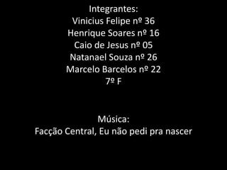 Integrantes:Vinicius Felipe nº 36Henrique Soares nº 16Caio de Jesus nº 05Natanael Souza nº 26Marcelo Barcelos nº 227º FMúsica:Facção Central, Eu não pedi pra nascer
