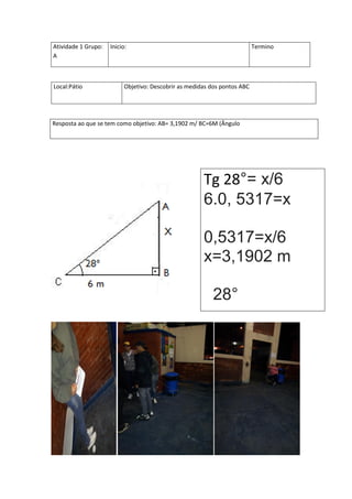 Atividade 1 Grupo:   Inicio:                                               Termino
A



Local:Pátio                Objetivo: Descobrir as medidas dos pontos ABC




Resposta ao que se tem como objetivo: AB= 3,1902 m/ BC=6M (Ângulo




                                                       Tg 28°= x/6
                                                       6.0, 5317=x

                                                       0,5317=x/6
                                                       x=3,1902 m

                                                          28°
 