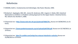 Referências
 MOORE, Keith L. Fundamentos de Embriologia. São Paulo: Manole, 1990.
Kimberly E. Applegate, MD, MS , James M. Anderson, MD , Eugene C. Klatte, MD. Intestinal
Malrotation in Children: A Problem-solving Approach to the Upper Gastro- intestinal Series.
RG, Volume 26, Number 5, 2006.
 Disponível em: <http://www.ncbi.nlm.nih.gov/pubmed/7606179>. Acesso em 20/08/2013, às 21
horas.
 Disponível em: //www.pediatriasaopaulo.usp.br/upload/pdf/258.pdf. Acesso em 21/ 08/2013, às
19 horas.
 Disponível em: http://o.canbler.com/artigo/ma-rotacao-intestinal-e-volvulus.Acesso em
21/08/2013 as 19 horas.
 