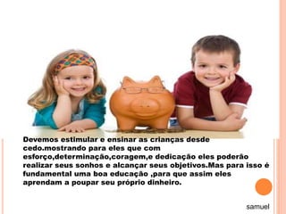 Devemos estimular e ensinar as crianças desde
cedo.mostrando para eles que com
esforço,determinação,coragem,e dedicação eles poderão
realizar seus sonhos e alcançar seus objetivos.Mas para isso é
fundamental uma boa educação ,para que assim eles
aprendam a poupar seu próprio dinheiro.
samuel
 
