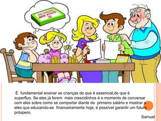É fundamental ensinar as crianças do que é essencial,do que é
superfluo. Se eles já forem mais crescidinhos é o momento de conversar
com eles sobre como se comportar diante do primeiro salário e mostrar a
eles que educando-se financeiramente hoje, é possível garantir um futuro
próspero.
Samuel
 