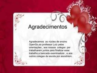 Agradecimentos
Agradecemos ao núcleo de ensino
OpenGo,ao professor Luiz pelas
orientações , aos nossos colegas por
trabalharem juntos para finalizar esse
trabalho,a bancada examinadora , e aos
outros colegas de escola por assistirem.
 