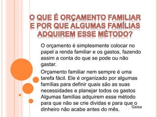 O orçamento é simplesmente colocar no
papel a renda familiar e os gastos, fazendo
assim a conta do que se pode ou não
gastar.
Orçamento familiar nem sempre é uma
tarefa fácil. Ele é organizado por algumas
famílias para definir quais são as suas
necessidades e planejar todos os gastos
Algumas famílias adquirem esse método
para que não se crie dividas e para que o
dinheiro não acabe antes do mês.
Geisa
 