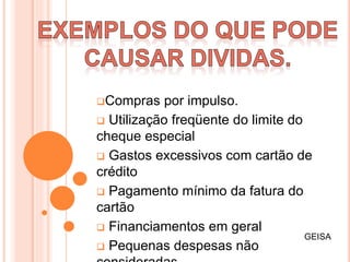 Compras por impulso.
 Utilização freqüente do limite do
cheque especial
 Gastos excessivos com cartão de
crédito
 Pagamento mínimo da fatura do
cartão
 Financiamentos em geral
 Pequenas despesas não
GEISA
 