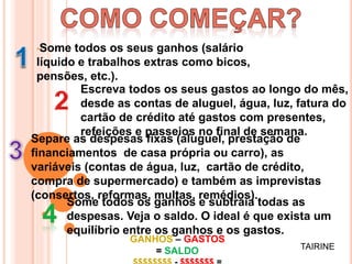 •Some todos os seus ganhos (salário
líquido e trabalhos extras como bicos,
pensões, etc.).
Escreva todos os seus gastos ao longo do mês,
desde as contas de aluguel, água, luz, fatura do
cartão de crédito até gastos com presentes,
refeições e passeios no final de semana.
Separe as despesas fixas (aluguel, prestação de
financiamentos de casa própria ou carro), as
variáveis (contas de água, luz, cartão de crédito,
compra de supermercado) e também as imprevistas
(consertos, reformas, multas, remédios).
Some todos os ganhos e subtraia todas as
despesas. Veja o saldo. O ideal é que exista um
equilíbrio entre os ganhos e os gastos.
GANHOS – GASTOS
= SALDO TAIRINE
 