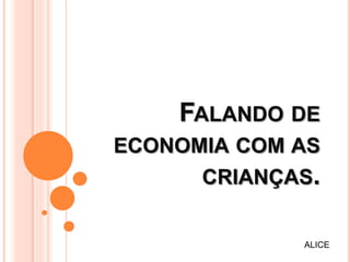 FALANDO DE
ECONOMIA COM AS
CRIANÇAS.
ALICE
 