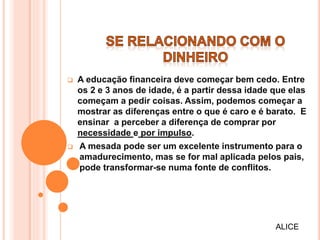  A educação financeira deve começar bem cedo. Entre
os 2 e 3 anos de idade, é a partir dessa idade que elas
começam a pedir coisas. Assim, podemos começar a
mostrar as diferenças entre o que é caro e é barato. E
ensinar a perceber a diferença de comprar por
necessidade e por impulso.
 A mesada pode ser um excelente instrumento para o
amadurecimento, mas se for mal aplicada pelos pais,
pode transformar-se numa fonte de conflitos.
ALICE
 