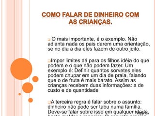  O mais importante, é o exemplo. Não
adianta nada os pais darem uma orientação,
se no dia a dia eles fazem de outro jeito.
Impor limites dá para os filhos idéia do que
podem e o que não podem fazer. Um
exemplo é: Definir quantos sorvetes eles
podem chupar em um dia de praia, falando
que o de fruta é mais barato. Assim as
crianças recebem duas informações: a de
custo e de quantidade
A terceira regra é falar sobre o assunto:
dinheiro não pode ser tabu numa família.
Deve-se falar sobre isso em qualquer idade,Thayna
 