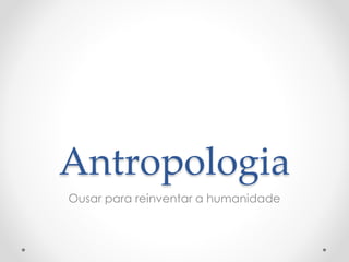 Antropologia 
Ousar para reinventar a humanidade 
 