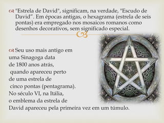 
 "Estrela de David", significam, na verdade, "Escudo de
David”. Em épocas antigas, o hexagrama (estrela de seis
pontas) era empregado nos mosaicos romanos como
desenhos decorativos, sem significado especial.
 Seu uso mais antigo em
uma Sinagoga data
de 1800 anos atrás,
quando apareceu perto
de uma estrela de
cinco pontas (pentagrama).
No século VI, na Itália,
o emblema da estrela de
David apareceu pela primeira vez em um túmulo.
 