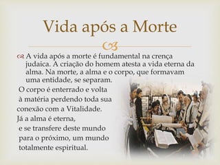  A vida após a morte é fundamental na crença
judaica. A criação do homem atesta a vida eterna da
alma. Na morte, a alma e o corpo, que formavam
uma entidade, se separam.
O corpo é enterrado e volta
à matéria perdendo toda sua
conexão com a Vitalidade.
Já a alma é eterna,
e se transfere deste mundo
para o próximo, um mundo
totalmente espiritual.
Vida após a Morte
 