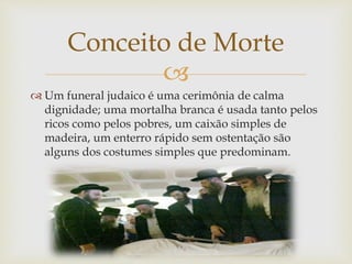 
 Um funeral judaico é uma cerimônia de calma
dignidade; uma mortalha branca é usada tanto pelos
ricos como pelos pobres, um caixão simples de
madeira, um enterro rápido sem ostentação são
alguns dos costumes simples que predominam.
Conceito de Morte
 