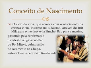 
 O ciclo da vida, que começa com o nascimento da
criança e sua inserção no judaísmo, através do Brit
Milá para o menino, e da Simchat Bat, para a menina,
passando pela confirmação
da adesão religiosa no Bar
ou Bat Mitsvá, culminando
no casamento na Chupá,
este ciclo se repete até o fim da vida.
Conceito de Nascimento
 