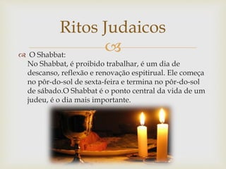  O Shabbat:
No Shabbat, é proibido trabalhar, é um dia de
descanso, reflexão e renovação espitirual. Ele começa
no pôr-do-sol de sexta-feira e termina no pôr-do-sol
de sábado.O Shabbat é o ponto central da vida de um
judeu, é o dia mais importante.
Ritos Judaicos
 
