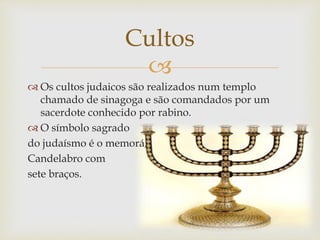 
 Os cultos judaicos são realizados num templo
chamado de sinagoga e são comandados por um
sacerdote conhecido por rabino.
 O símbolo sagrado
do judaísmo é o memorá,
Candelabro com
sete braços.
Cultos
 
