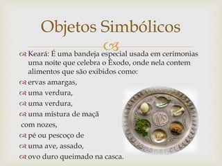  Keará: É uma bandeja especial usada em cerimonias
uma noite que celebra o Êxodo, onde nela contem
alimentos que são exibidos como:
 ervas amargas,
 uma verdura,
 uma verdura,
 uma mistura de maçã
com nozes,
 pé ou pescoço de
 uma ave, assado,
 ovo duro queimado na casca.
Objetos Simbólicos
 