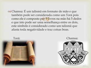 
 Chamsa: É um talismã em formato de mão e que
também pode ser considerada como um Torá pois
como ele é composto por 5 livros na mão há 5 dedos
e que isto pode ser uma semelhança entre os dois,
este símbolo é considerado como um talismã que
afasta toda negatividade e traz coisas boas.
Torá: Chamsa:
 