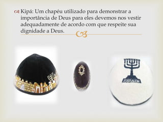 
 Kipá: Um chapéu utilizado para demonstrar a
importância de Deus para eles devemos nos vestir
adequadamente de acordo com que respeite sua
dignidade a Deus.
 