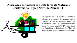Associação de Catadores e Catadoras de Materiais
Recicláveis da Região Norte de Palmas - TO
O objetivo da ASCAMPA é reduzir o
número e o volume de resíduos que se
destinam ao aterro sanitário através de
alternativas para o reaproveitamento,
assim foi criado a ASCAMPA- Associação
de Catadores e Catadoras de Materiais
Recicláveis Região Norte de Palmas- TO.
 