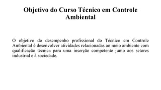 Objetivo do Curso Técnico em Controle
Ambiental
O objetivo do desempenho profissional do Técnico em Controle
Ambiental é desenvolver atividades relacionadas ao meio ambiente com
qualificação técnica para uma inserção competente junto aos setores
industrial e à sociedade.
 