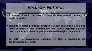 Recursos Naturais
• A superexploração de recursos naturais tem causado ameaça a
muitas espécies.
• Segundo o índice Ecological Footprint, usado para medir o uso dos
recursos naturais pela humanidade, em 2000 a população global
usou toda a capacidade de produtividade e biológica do planeta.
• Em 2001, a humanidade excedeu em 20% a capacidade da
produtividade biológica.
 