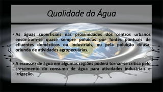 Qualidade da Água
• As águas superficiais nas proximidades dos centros urbanos
encontram-se quase sempre poluídas por fontes pontuais de
efluentes domésticos ou industriais, ou pela poluição difusa,
oriunda de atividades agropecuárias.
• A escassez de água em algumas regiões poderá tornar-se crítica pelo
crescimento do consumo de água para atividades industriais e
irrigação.
 