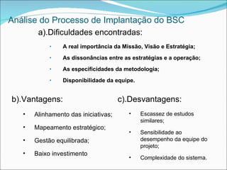 Análise do Processo de Implantação do BSC
        a).Dificuldades encontradas:
            •    A real importância da Missão, Visão e Estratégia;
            •    As dissonâncias entre as estratégias e a operação;
            •    As especificidades da metodologia;
            •    Disponibilidade da equipe.


b).Vantagens:                         c).Desvantagens:
   •   Alinhamento das iniciativas;      •    Escassez de estudos
                                              similares;
   •   Mapeamento estratégico;
                                         •    Sensibilidade ao
   •   Gestão equilibrada;                    desempenho da equipe do
                                              projeto;
   •   Baixo investimento
                                         •    Complexidade do sistema.
 