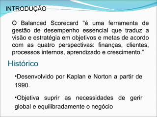 INTRODUÇÃO

 O Balanced Scorecard "é uma ferramenta de
 gestão de desempenho essencial que traduz a
 visão e estratégia em objetivos e metas de acordo
 com as quatro perspectivas: finanças, clientes,
 processos internos, aprendizado e crescimento.”
Histórico
  •Desenvolvido por Kaplan e Norton a partir de
  1990.

  •Objetiva suprir as necessidades de gerir
  global e equilibradamente o negócio
 