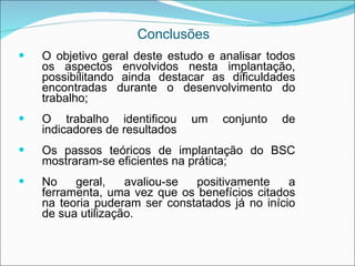 Conclusões
   O objetivo geral deste estudo e analisar todos
    os aspectos envolvidos nesta implantação,
    possibilitando ainda destacar as dificuldades
    encontradas durante o desenvolvimento do
    trabalho;
   O trabalho identificou      um   conjunto   de
    indicadores de resultados
   Os passos teóricos de implantação do BSC
    mostraram-se eficientes na prática;
   No    geral,    avaliou-se positivamente     a
    ferramenta, uma vez que os benefícios citados
    na teoria puderam ser constatados já no início
    de sua utilização.
 