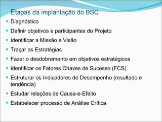Etapas da implantação do BSC
 Diagnóstico
 Definir objetivos e participantes do Projeto
 Identificar a Missão e Visão
 Traçar as Estratégias
 Fazer o desdobramento em objetivos estratégicos
 Identificar os Fatores Chaves de Sucesso (FCS)
 Estruturar os Indicadores de Desempenho (resultado e
  tendência)
 Estudar relações de Causa-e-Efeito
 Estabelecer processo de Análise Crítica
 