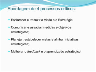 Abordagem de 4 processos críticos:

 Esclarecer e traduzir a Visão e a Estratégia;

 Comunicar e associar medidas e objetivos
  estratégicos;

 Planejar, estabelecer metas e alinhar iniciativas
  estratégicas;

 Melhorar o feedback e o aprendizado estratégico
 