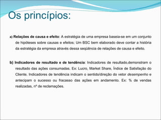Os princípios:
a) Relações de causa e efeito: A estratégia de uma empresa baseia-se em um conjunto
   de hipóteses sobre causas e efeitos; Um BSC bem elaborado deve contar a história
   da estratégia da empresa através dessa seqüência de relações de causa e efeito.


b) Indicadores de resultado e de tendência: Indicadores de resultado,demonstram o
   resultado das ações consumadas. Ex: Lucro, Market Share, Índice de Satisfação do
   Cliente. Indicadores de tendência indicam o sentido/direção do vetor desempenho e
   antecipam o sucesso ou fracasso das ações em andamento. Ex: % de vendas
   realizadas, nº de reclamações.
 