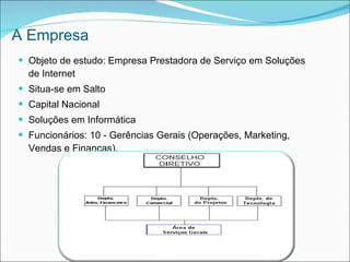A Empresa
 Objeto de estudo: Empresa Prestadora de Serviço em Soluções
  de Internet
 Situa-se em Salto
 Capital Nacional
 Soluções em Informática
 Funcionários: 10 - Gerências Gerais (Operações, Marketing,
  Vendas e Finanças).
 