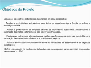 Objetivos do Projeto

Esclarecer os objetivos estratégicos da empresa em cada perspectiva;

  Desdobrar as iniciativas estratégicas para todos os departamentos a fim de consolidar a
estratégia traçada;

   Avaliar a performance da empresa através de indicadores adequados, possibilitando a
superação das metas e atendimento aos objetivos estratégicos.

   Estabelecer indicadores adequados para avaliar a performance da empresa, possibilitando a
superação das metas e atendimento aos objetivos estratégicos.

  Discutir a necessidade de alinhamento entre os indicadores de desempenho e os objetivos
estratégicos;

 Definir um conjunto de medidas ou indicadores de desempenho para a empresa em questão,
baseando-se no BSC;
 