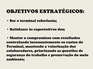 OBJETIVOS ESTRATÉGICOS:
• Ser o terminal referência;
• Satisfazer às expectativas dos;
• Manter o compromisso com resultados
controlando incessantemente os custos do
Terminal, mantendo a valorização dos
colaboradores, priorizando as questões de
segurança do trabalho e preservação do meio
ambiente;
 