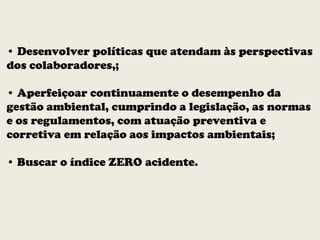 • Desenvolver políticas que atendam às perspectivas
dos colaboradores,;
• Aperfeiçoar continuamente o desempenho da
gestão ambiental, cumprindo a legislação, as normas
e os regulamentos, com atuação preventiva e
corretiva em relação aos impactos ambientais;
• Buscar o índice ZERO acidente.
 