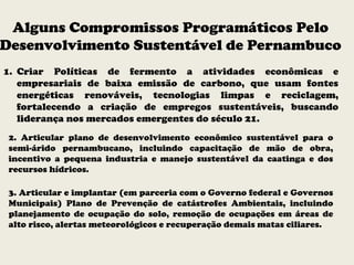 Alguns Compromissos Programáticos Pelo
Desenvolvimento Sustentável de Pernambuco
1. Criar Políticas de fermento a atividades econômicas e
empresariais de baixa emissão de carbono, que usam fontes
energéticas renováveis, tecnologias limpas e reciclagem,
fortalecendo a criação de empregos sustentáveis, buscando
liderança nos mercados emergentes do século 21.
2. Articular plano de desenvolvimento econômico sustentável para o
semi-árido pernambucano, incluindo capacitação de mão de obra,
incentivo a pequena industria e manejo sustentável da caatinga e dos
recursos hídricos.
3. Articular e implantar (em parceria com o Governo federal e Governos
Municipais) Plano de Prevenção de catástrofes Ambientais, incluindo
planejamento de ocupação do solo, remoção de ocupações em áreas de
alto risco, alertas meteorológicos e recuperação demais matas ciliares.
 
