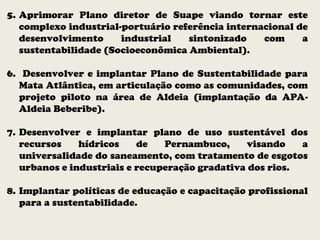 5. Aprimorar Plano diretor de Suape viando tornar este
complexo industrial-portuário referência internacional de
desenvolvimento industrial sintonizado com a
sustentabilidade (Socioeconômica Ambiental).
6. Desenvolver e implantar Plano de Sustentabilidade para
Mata Atlântica, em articulação como as comunidades, com
projeto piloto na área de Aldeia (implantação da APA-
Aldeia Beberibe).
7. Desenvolver e implantar plano de uso sustentável dos
recursos hídricos de Pernambuco, visando a
universalidade do saneamento, com tratamento de esgotos
urbanos e industriais e recuperação gradativa dos rios.
8. Implantar políticas de educação e capacitação profissional
para a sustentabilidade.
 