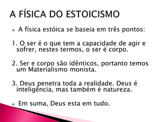    A física estóica se baseia em três pontos:

1. O ser é o que tem a capacidade de agir e
 sofrer, nestes termos, o ser é corpo.

2. Ser e corpo são idênticos, portanto temos
 um Materialismo monista.

3. Deus penetra toda a realidade. Deus é
 inteligência, mas também é natureza.

   Em suma, Deus esta em tudo.
 