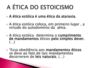    A ética estóica é uma ética da ataraxia.

   A ética estóica coloca, em primeiro lugar , a
    virtude do autodomínio da alma.

   A ética estóica determina o cumprimento
    de mandamentos éticos pelo simples dever.
    (…)

   “Essa obediência aos mandamentos éticos
    se deve ao fato de tais mandamentos
    decorrerem de leis naturais. (…)
 