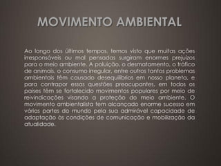 MOVIMENTO AMBIENTAL 
Ao longo dos últimos tempos, temos visto que muitas ações irresponsáveis ou mal pensadas surgiram enormes prejuízos para o meio ambiente. A poluição, o desmatamento, o tráfico de animais, o consumo irregular, entre outros tantos problemas ambientais têm causado desequilíbrios em nosso planeta, e para contrapor essas questões preocupantes, em todos os países têm se fortalecido movimentos populares por meio de reivindicações visando a proteção do meio ambiente. O movimento ambientalista tem alcançado enorme sucesso em várias partes do mundo pela sua admirável capacidade de adaptação às condições de comunicação e mobilização da atualidade. 
 