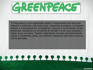 O Greenpeace é uma organização global e independente que atua para 
defender o ambiente e promover a paz, inspirando as pessoas a mudarem 
atitudes e comportamentos. Investigando, expondo e confrontando crimes 
ambientais, desafiando os tomadores de decisão a rever suas posições e 
adotar novos conceitos. Também defendendo soluções economicamente 
viáveis e socialmente justas, que ofereçam esperança para esta e para as 
futuras gerações. 
 